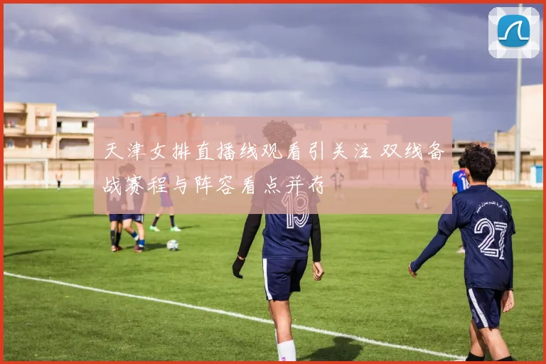 天津女排直播线观看引关注 双线备战赛程与阵容看点并存