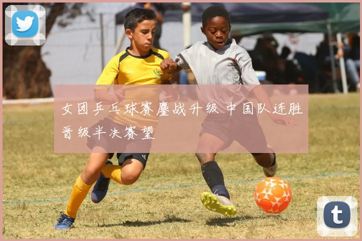 女团乒乓球赛鏖战升级 中国队连胜晋级半决赛望