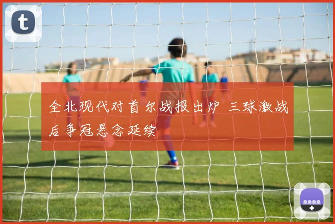 全北现代对首尔战报出炉 三球激战后争冠悬念延续