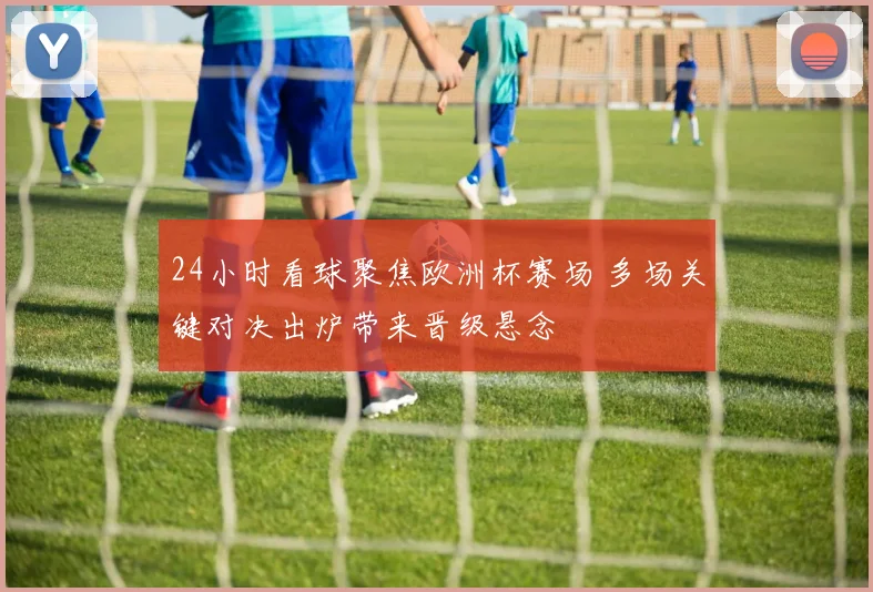 24小时看球聚焦欧洲杯赛场 多场关键对决出炉带来晋级悬念