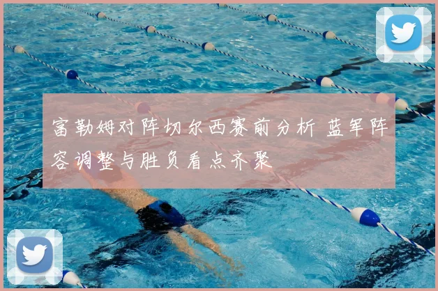 富勒姆对阵切尔西赛前分析 蓝军阵容调整与胜负看点齐聚
